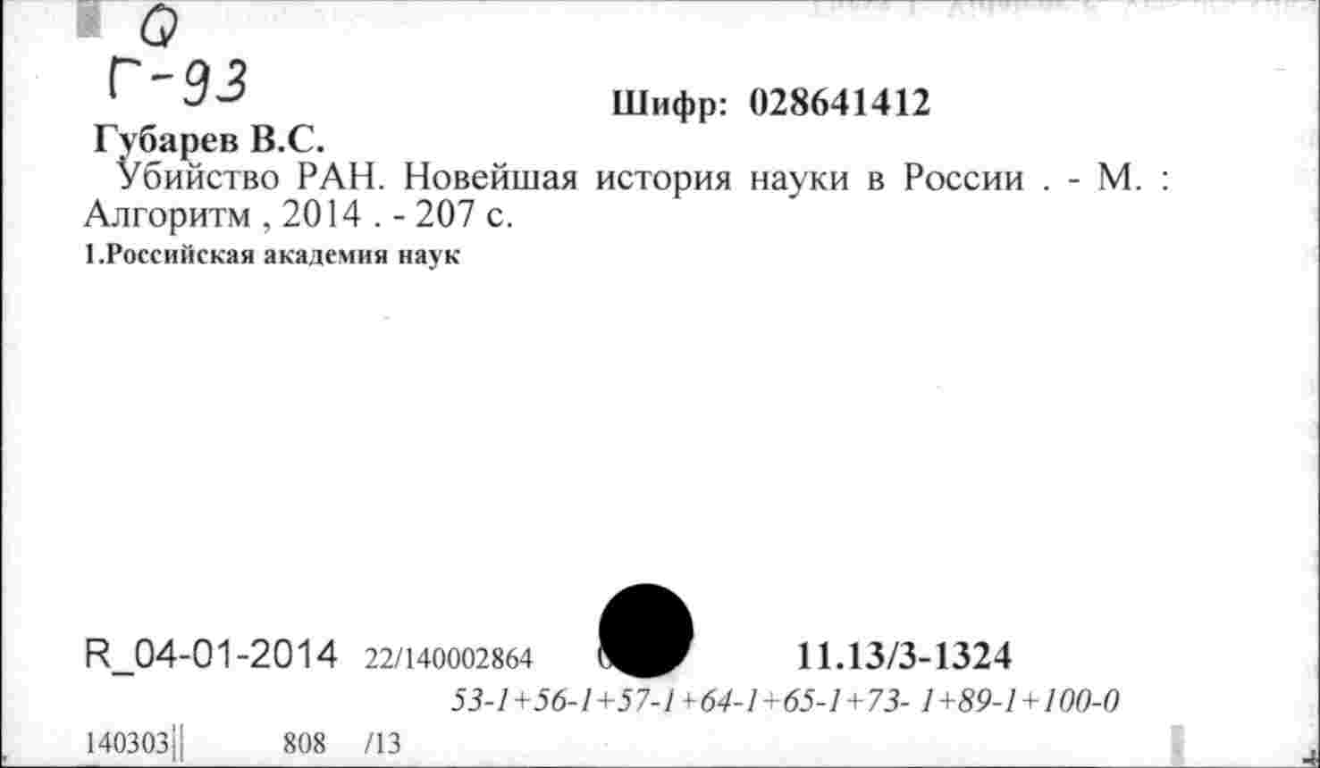 ﻿Шифр: 028641412
Губарев В.С.
Убийство РАН. Новейшая история науки в России . - М. : Алгоритм , 2014 . - 207 с.
1.Российская академия наук
И_04-01-2014
140303||	808
/13
22/140002864
11.13/3-1324
53-1+56-1+57-1 ¥64-1+65-1+73- 1+89-1+100-0